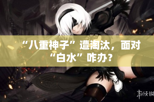 “八重神子”遭淘汰，面对“白水”咋办？