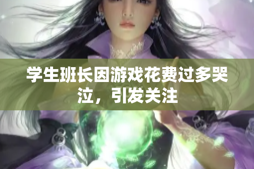 学生班长因游戏花费过多哭泣，引发关注
