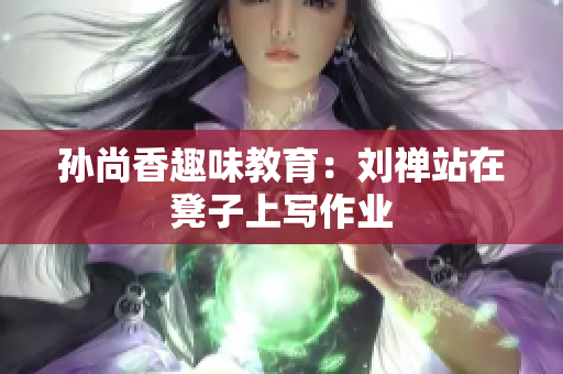 孙尚香趣味教育：刘禅站在凳子上写作业