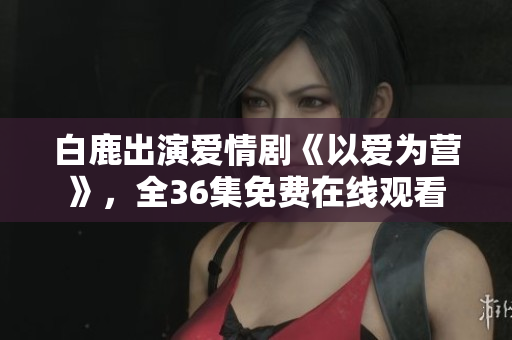 白鹿出演爱情剧《以爱为营》，全36集免费在线观看