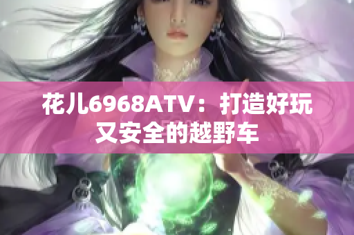 花儿6968ATV：打造好玩又安全的越野车