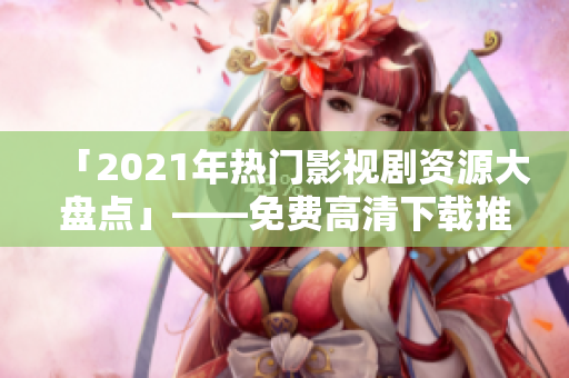 「2021年热门影视剧资源大盘点」——免费高清下载推荐！