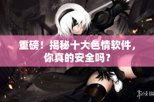 重磅！揭秘十大色情软件，你真的安全吗？