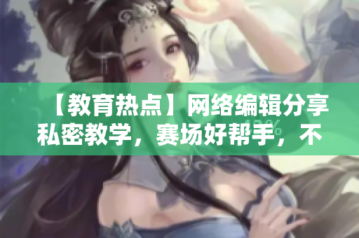 【教育热点】网络编辑分享私密教学，赛场好帮手，不得不学！