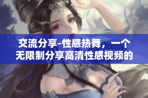 交流分享-性感热舞，一个无限制分享高清性感视频的平台