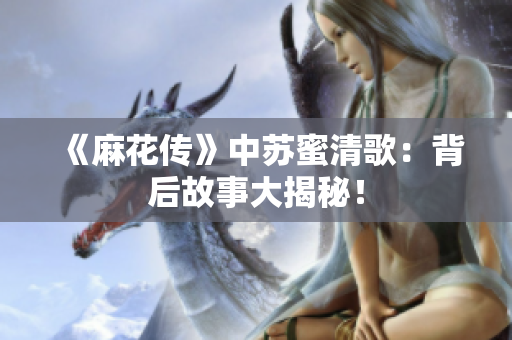 《麻花传》中苏蜜清歌：背后故事大揭秘！