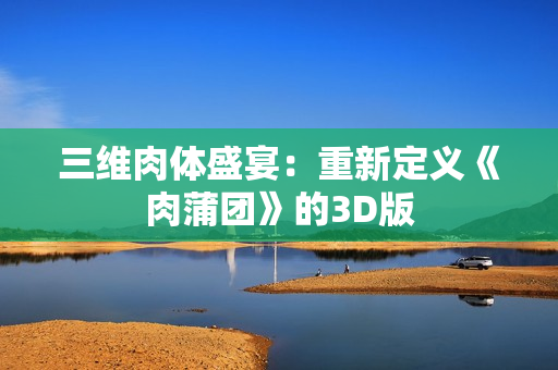 三维肉体盛宴：重新定义《肉蒲团》的3D版