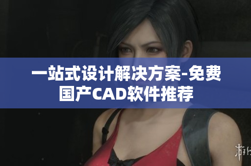 一站式设计解决方案-免费国产CAD软件推荐