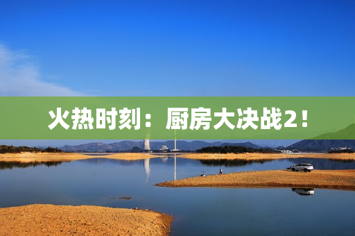 火热时刻：厨房大决战2！