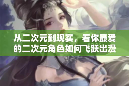 从二次元到现实，看你最爱的二次元角色如何飞跃出漫画本！