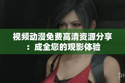 视频动漫免费高清资源分享：成全您的观影体验