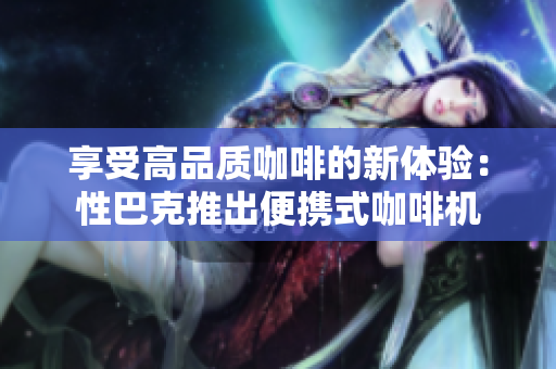享受高品质咖啡的新体验：性巴克推出便携式咖啡机