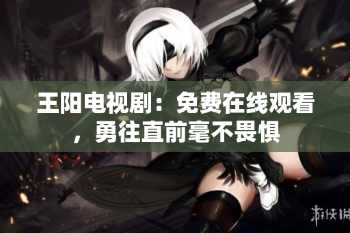 王阳电视剧：免费在线观看，勇往直前毫不畏惧
