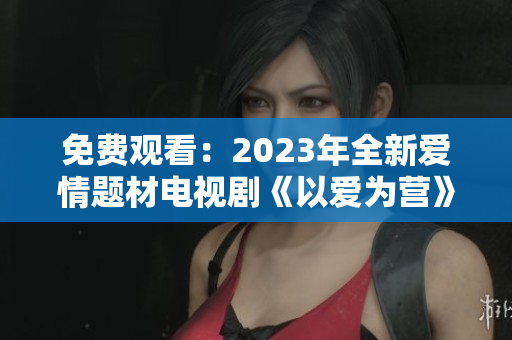 免费观看：2023年全新爱情题材电视剧《以爱为营》完整版