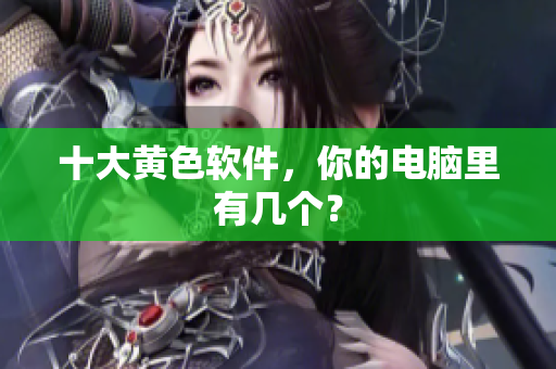 十大黄色软件，你的电脑里有几个？