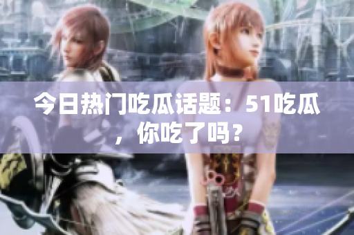 今日热门吃瓜话题：51吃瓜，你吃了吗？