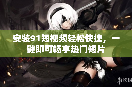 安装91短视频轻松快捷，一键即可畅享热门短片