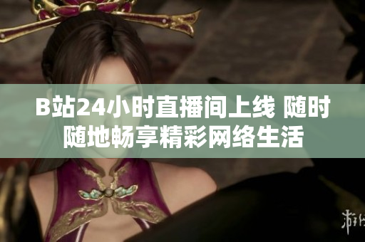 B站24小时直播间上线 随时随地畅享精彩网络生活