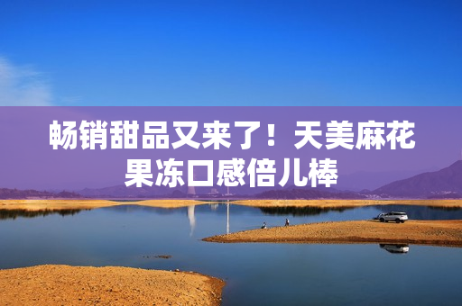 畅销甜品又来了！天美麻花果冻口感倍儿棒