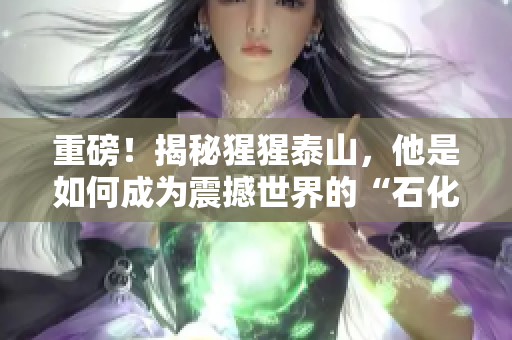 重磅！揭秘猩猩泰山，他是如何成为震撼世界的“石化怪兽”的？