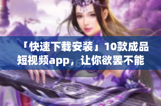 「快速下载安装」10款成品短视频app，让你欲罢不能！