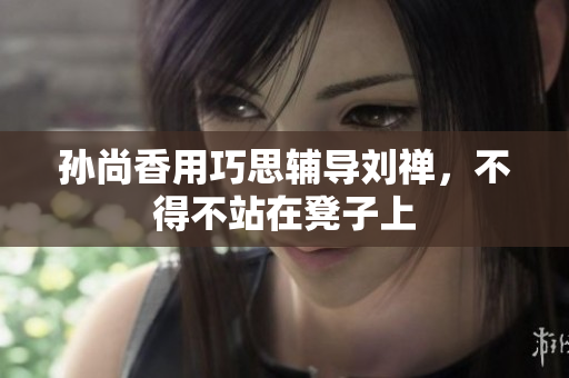 孙尚香用巧思辅导刘禅，不得不站在凳子上