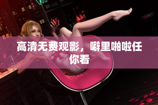 高清无费观影，噼里啪啦任你看