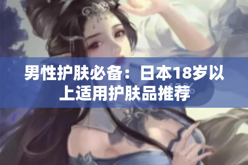 男性护肤必备：日本18岁以上适用护肤品推荐
