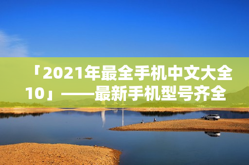 「2021年最全手机中文大全10」——最新手机型号齐全推荐！