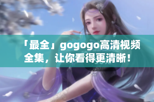 「最全」gogogo高清视频全集，让你看得更清晰！