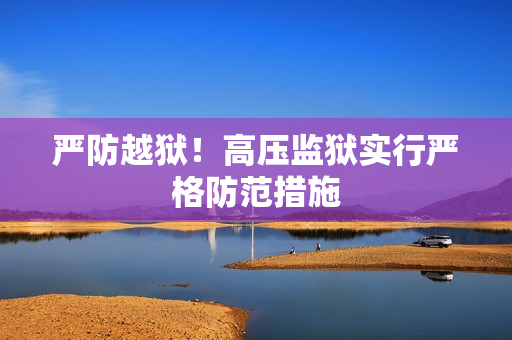 严防越狱！高压监狱实行严格防范措施