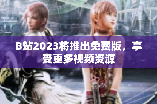 B站2023将推出免费版，享受更多视频资源