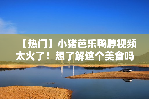 【热门】小猪芭乐鸭脖视频太火了！想了解这个美食吗？
