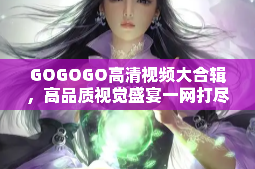 GOGOGO高清视频大合辑，高品质视觉盛宴一网打尽
