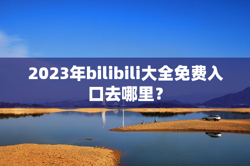 2023年bilibili大全免费入口去哪里？