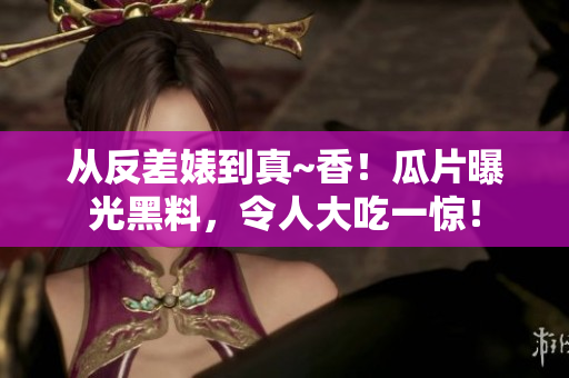 从反差婊到真~香！瓜片曝光黑料，令人大吃一惊！