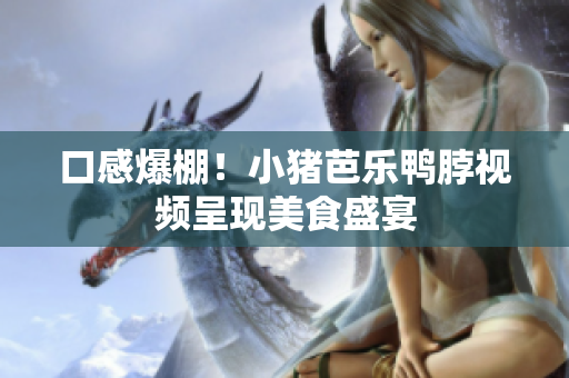 口感爆棚！小猪芭乐鸭脖视频呈现美食盛宴