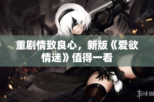重剧情致良心，新版《爱欲情迷》值得一看