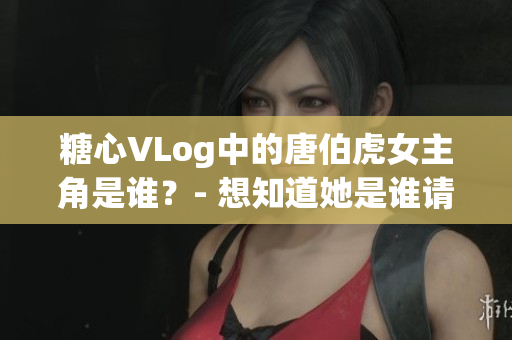 糖心VLog中的唐伯虎女主角是谁？- 想知道她是谁请进