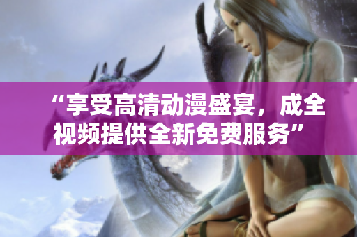 “享受高清动漫盛宴，成全视频提供全新免费服务”