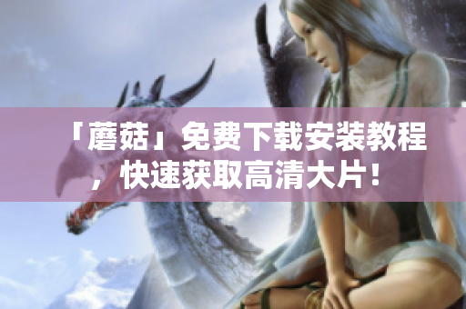 「蘑菇」免费下载安装教程，快速获取高清大片！