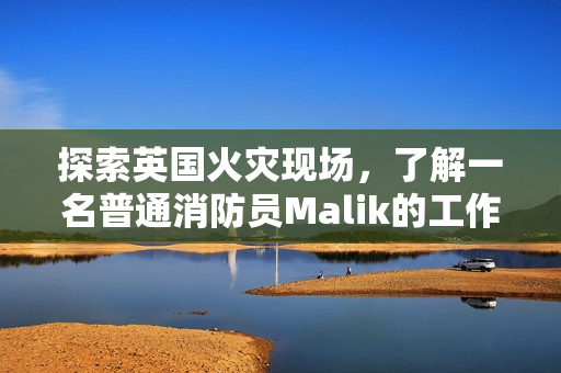 探索英国火灾现场，了解一名普通消防员Malik的工作日常