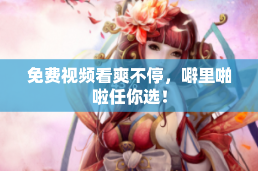 免费视频看爽不停，噼里啪啦任你选！