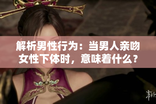 解析男性行为：当男人亲吻女性下体时，意味着什么？