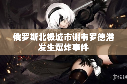 俄罗斯北极城市谢韦罗德港发生爆炸事件