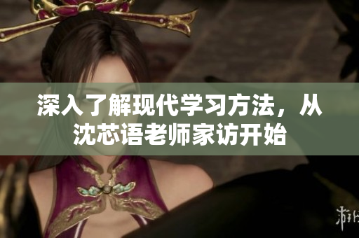 深入了解现代学习方法，从沈芯语老师家访开始