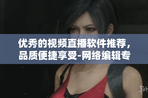 优秀的视频直播软件推荐，品质便捷享受-网络编辑专业推荐