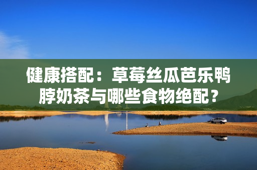 健康搭配：草莓丝瓜芭乐鸭脖奶茶与哪些食物绝配？