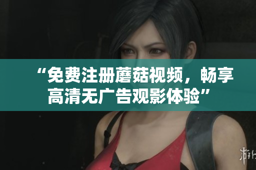 “免费注册蘑菇视频，畅享高清无广告观影体验”