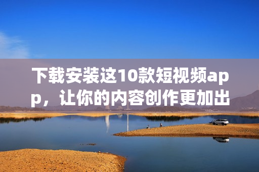 下载安装这10款短视频app，让你的内容创作更加出彩！
